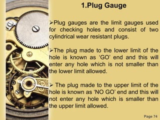 Page 74
1.Plug Gauge
Plug gauges are the limit gauges used
for checking holes and consist of two
cylindrical wear resistant plugs.
The plug made to the lower limit of the
hole is known as „GO‟ end and this will
enter any hole which is not smaller than
the lower limit allowed.
 The plug made to the upper limit of the
hole is known as „NO GO‟ end and this will
not enter any hole which is smaller than
the upper limit allowed.
 