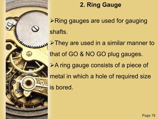 Page 78
2. Ring Gauge
Ring gauges are used for gauging
shafts.
They are used in a similar manner to
that of GO & NO GO plug gauges.
A ring gauge consists of a piece of
metal in which a hole of required size
is bored.
 
