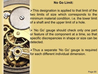 Page 85
No Go Limit:
This designation is applied to that limit of the
two limits of size which corresponds to the
minimum material condition. i.e. the lower limit
of a shaft and the upper limit of a hole.
 „No Go‟ gauge should check only one part
or feature of the component at a time, so that
specific discrepancies in shape or size can be
detected.
Thus a separate „No Go‟ gauge is required
for each different individual dimension.
 