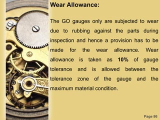 Page 86
Wear Allowance:
The GO gauges only are subjected to wear
due to rubbing against the parts during
inspection and hence a provision has to be
made for the wear allowance. Wear
allowance is taken as 10% of gauge
tolerance and is allowed between the
tolerance zone of the gauge and the
maximum material condition.
 