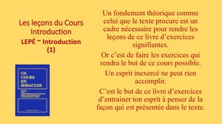 Les leçons du Cours
Introduction
LEPÉ ~ Introduction
(1)
Un fondement théorique comme
celui que le texte procure est un
cadre nécessaire pour rendre les
leçons de ce livre d’exercices
signifiantes.
Or c’est de faire les exercices qui
rendra le but de ce cours possible.
Un esprit inexercé ne peut rien
accomplir.
C’est le but de ce livre d’exercices
d’entrainer ton esprit à penser de la
façon qui est présentée dans le texte.
 