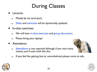 During Classes
• Lectures
- Mostly by me (and you!).
- Slides and exercises will be dynamically updated.
• In-class exercises
- We will have in-class exercises and group discussions.
- Please bring your laptop!
• Attendance
- Attendance is not required although if you miss many  
classes, you’ll soon look like this.
- If you feel like getting lost or overwhelmed, please come to talk.
10
 
