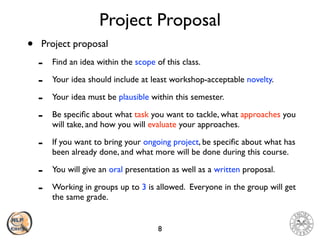 Project Proposal
• Project proposal
- Find an idea within the scope of this class.
- Your idea should include at least workshop-acceptable novelty.
- Your idea must be plausible within this semester.
- Be speciﬁc about what task you want to tackle, what approaches you
will take, and how you will evaluate your approaches.
- If you want to bring your ongoing project, be speciﬁc about what has
been already done, and what more will be done during this course.
- You will give an oral presentation as well as a written proposal.
- Working in groups up to 3 is allowed. Everyone in the group will get
the same grade.
8
 