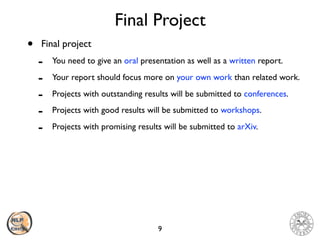Final Project
• Final project
- You need to give an oral presentation as well as a written report.
- Your report should focus more on your own work than related work.
- Projects with outstanding results will be submitted to conferences.
- Projects with good results will be submitted to workshops.
- Projects with promising results will be submitted to arXiv.
9
 