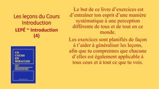 Les leçons du Cours
Introduction
LEPÉ ~ Introduction
(4)
Le but de ce livre d’exercices est
d’entraîner ton esprit d’une manière
systématique à une perception
différente de tous et de tout en ce
monde.
Les exercices sont planifiés de façon
à t’aider à généraliser les leçons,
afin que tu comprennes que chacune
d’elles est également applicable à
tous ceux et à tout ce que tu vois.
 