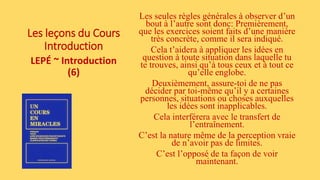 Les leçons du Cours
Introduction
LEPÉ ~ Introduction
(6)
Les seules règles générales à observer d’un
bout à l’autre sont donc: Premièrement,
que les exercices soient faits d’une manière
très concrète, comme il sera indiqué.
Cela t’aidera à appliquer les idées en
question à toute situation dans laquelle tu
te trouves, ainsi qu’à tous ceux et à tout ce
qu’elle englobe.
Deuxièmement, assure-toi de ne pas
décider par toi-même qu’il y a certaines
personnes, situations ou choses auxquelles
les idées sont inapplicables.
Cela interférera avec le transfert de
l’entraînement.
C’est la nature même de la perception vraie
de n’avoir pas de limites.
C’est l’opposé de ta façon de voir
maintenant.
 