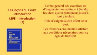 Les leçons du Cours
Introduction
LEPÉ ~ Introduction
(7)
Le but général des exercices est
d’augmenter ton aptitude à étendre
les idées que tu pratiqueras jusqu’à
tout y inclure.
Cela n’exigera aucun effort de ta
part.
Les exercices eux-mêmes satisfont
aux conditions nécessaires pour ce
type de transfert.
 