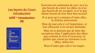 Les leçons du Cours
Introduction
LEPÉ ~ Introduction
(9)
Souviens-toi seulement de ceci: tu n’as
pas besoin de croire les idées, tu n’as
pas besoin de les accepter, tu n’as pas
même besoin de leur faire bon accueil.
Il se peut qu’à certaines d’entre elles,
tu résistes activement.
Rien de tout cela n’a d’importance, et
leur efficacité n’en est pas diminuée.
Mais ne te permets pas de faire des
exceptions dans l’application des idées
que contient le livre d’exercices; et
quelles que soient tes réactions à ces
idées, utilise-les.
Rien d’autre que cela n’est requis.
 