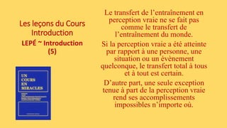 Les leçons du Cours
Introduction
LEPÉ ~ Introduction
(5)
Le transfert de l’entraînement en
perception vraie ne se fait pas
comme le transfert de
l’entraînement du monde.
Si la perception vraie a été atteinte
par rapport à une personne, une
situation ou un évènement
quelconque, le transfert total à tous
et à tout est certain.
D’autre part, une seule exception
tenue à part de la perception vraie
rend ses accomplissements
impossibles n’importe où.
 