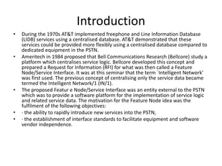 Introduction
• During the 1970s AT&T implemented freephone and Line Information Database
(LIDB) services using a centralised database. AT&T demonstrated that these
services could be provided more flexibly using a centralised database compared to
dedicated equipment in the PSTN.
• Ameritech in 1984 proposed that Bell Communications Research (Bellcore) study a
platform which centralises service logic. Bellcore developed this concept and
prepared a Request for Information (RFI) for what was then called a Feature
Node/Service Interface. It was at this seminar that the term `Intelligent Network'
was first used. The previous concept of centralising only the service data became
termed the Intelligent Network/1 (IN/1).
• The proposed Featur e Node/Service Interface was an entity external to the PSTN
which was to provide a software platform for the implementation of service logic
and related service data. The motivation for the Feature Node idea was the
fulfilment of the following objectives:
• · the ability to rapidly introduce new services into the PSTN,
• · the establishment of interface standards to facilitate equipment and software
vendor independence.
 