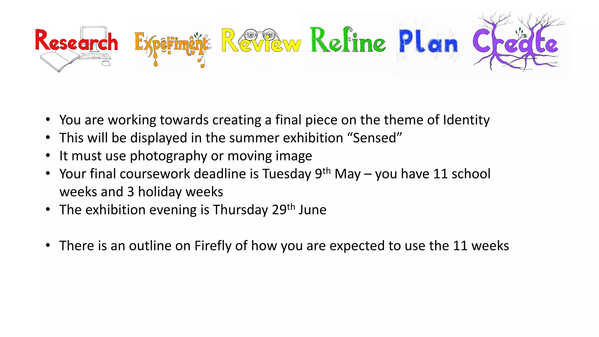 • You are working towards creating a final piece on the theme of Identity
• This will be displayed in the summer exhibition “Sensed”
• It must use photography or moving image
• Your final coursework deadline is Tuesday 9th May – you have 11 school
weeks and 3 holiday weeks
• The exhibition evening is Thursday 29th June
• There is an outline on Firefly of how you are expected to use the 11 weeks
 
