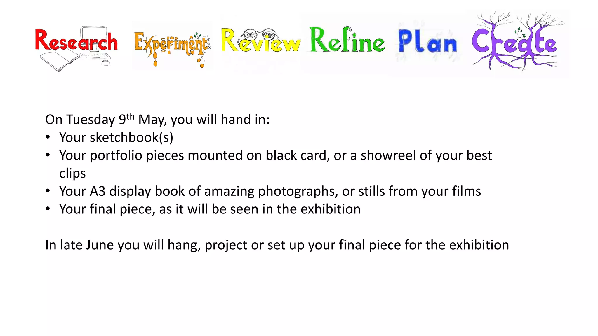 On Tuesday 9th May, you will hand in:
• Your sketchbook(s)
• Your portfolio pieces mounted on black card, or a showreel of your best
clips
• Your A3 display book of amazing photographs, or stills from your films
• Your final piece, as it will be seen in the exhibition
In late June you will hang, project or set up your final piece for the exhibition
 