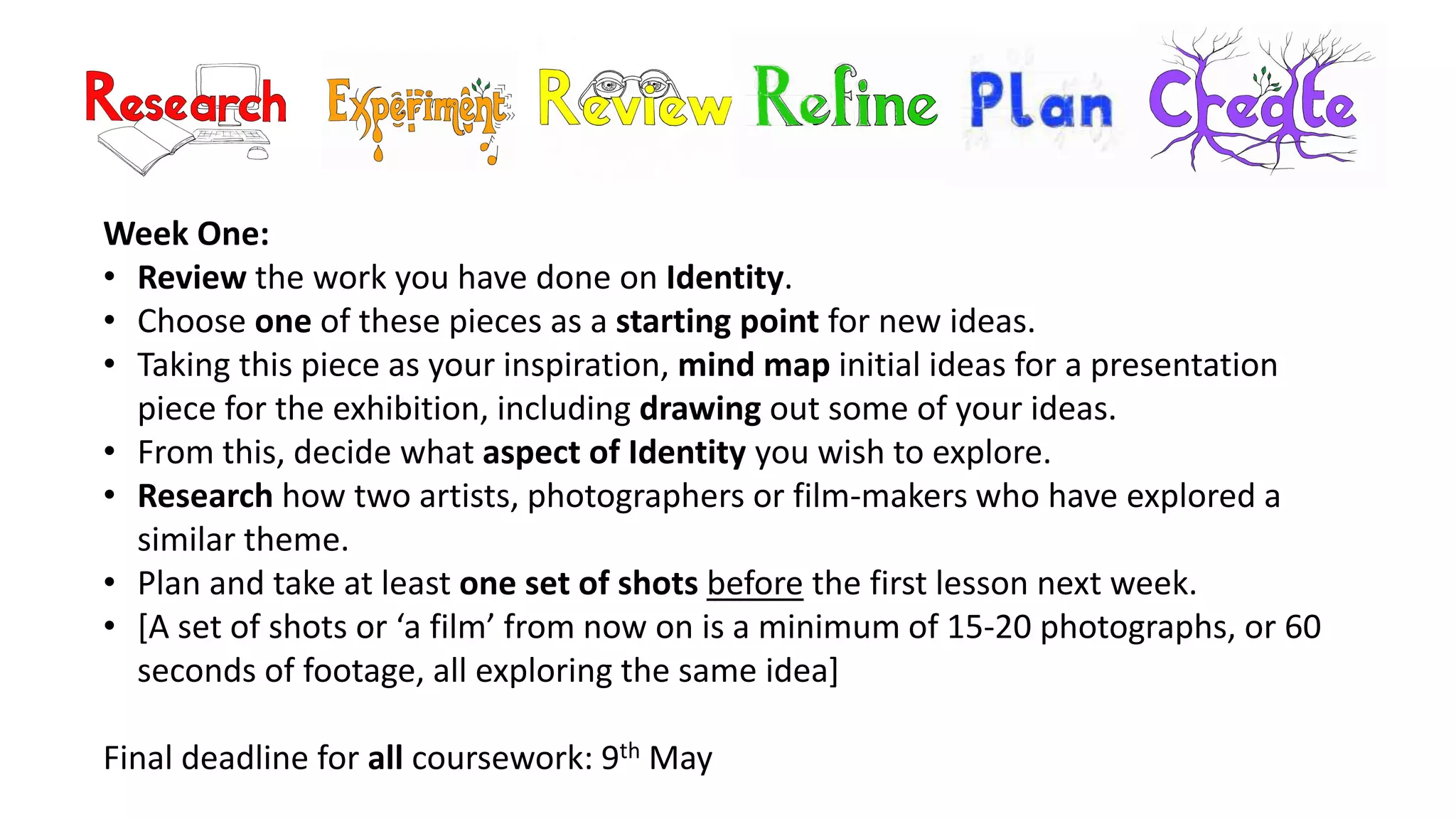 Week One:
• Review the work you have done on Identity.
• Choose one of these pieces as a starting point for new ideas.
• Taking this piece as your inspiration, mind map initial ideas for a presentation
piece for the exhibition, including drawing out some of your ideas.
• From this, decide what aspect of Identity you wish to explore.
• Research how two artists, photographers or film-makers who have explored a
similar theme.
• Plan and take at least one set of shots before the first lesson next week.
• [A set of shots or ‘a film’ from now on is a minimum of 15-20 photographs, or 60
seconds of footage, all exploring the same idea]
Final deadline for all coursework: 9th May
 