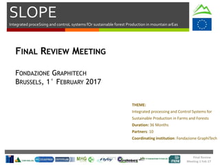 SLOPE
Integrated proceSsing and controL systems fOr sustainable forest Production in mountain arEas
Final Review
Meeting 1 Feb 17
FINAL REVIEW MEETING
FONDAZIONE GRAPHITECH
BRUSSELS, 1° FEBRUARY 2017
THEME:
Integrated processing and Control Systems for
Sustainable Production in Farms and Forests
Duration: 36 Months
Partners: 10
Coordinating institution: Fondazione GraphiTech
 