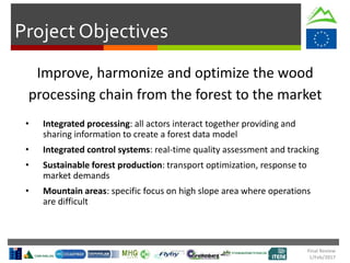 Final Review
1/Feb/2017
Project Objectives
Improve, harmonize and optimize the wood
processing chain from the forest to the market
• Integrated processing: all actors interact together providing and
sharing information to create a forest data model
• Integrated control systems: real-time quality assessment and tracking
• Sustainable forest production: transport optimization, response to
market demands
• Mountain areas: specific focus on high slope area where operations
are difficult
 