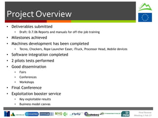 Final Review
Meeting 1 Feb 17
Project Overview
• Deliverables submitted
• Draft: D.7.06 Reports and manuals for off-the-job training
• Milestones achieved
• Machines development has been completed
• Tecno, Chockers, Rope Launcher Easer, iTruck, Processor Head, Mobile devices
• Software integration completed
• 2 pilots tests performed
• Good dissemination
• Fairs
• Conferences
• Workshops
• Final Conference
• Exploitation booster service
• Key exploitable results
• Business model canvas
 