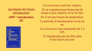 Les leçons du Cours
Introduction
LEPÉ ~ Introduction
(2)
Les exercices sont très simples.
Ils ne requièrent pas beaucoup de
temps et peu importe où tu les fais.
Ils n’ont pas besoin de préparation.
La période d’entraînement est de un
an.
Les exercices sont numérotés de 1 à
365.
N’entreprends pas de faire plus
d’une leçon par jour.
 