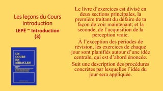 Les leçons du Cours
Introduction
LEPÉ ~ Introduction
(3)
Le livre d’exercices est divisé en
deux sections principales, la
première traitant du défaire de ta
façon de voir maintenant; et la
seconde, de l’acquisition de la
perception vraie.
À l’exception des périodes de
révision, les exercices de chaque
jour sont planifiés autour d’une idée
centrale, qui est d’abord énoncée.
Suit une description des procédures
concrètes par lesquelles l’idée du
jour sera appliquée.
 