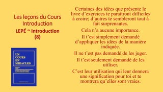 Les leçons du Cours
Introduction
LEPÉ ~ Introduction
(8)
Certaines des idées que présente le
livre d’exercices te paraîtront difficiles
à croire; d’autres te sembleront tout à
fait surprenantes.
Cela n’a aucune importance.
Il t’est simplement demandé
d’appliquer les idées de la manière
indiquée.
Il ne t’est pas demandé de les juger.
Il t’est seulement demandé de les
utiliser.
C’est leur utilisation qui leur donnera
une signification pour toi et te
montrera qu’elles sont vraies.
 