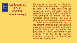 Les leçons du
Cours
RÉVISION I
Introduction (2)
Commence la journée en lisant les
cinq idées, commentaires compris. Par
la suite il n’est pas nécessaire de
suivre un ordre particulier en les
considérant, quoique chacune devrait
être pratiquée au moins une fois.
Consacre deux minutes ou plus à
chaque période d’exercice, en pensant
à l’idée et aux commentaires qui s’y
rapportent après les avoir lus. Fais cela
aussi souvent que possible pendant la
journée. Si l’une des cinq idées te plaît
plus que les autres, concentre-toi sur
celle-là. À la fin de la journée,
toutefois, assure-toi de les réviser
toutes encore une fois.
 