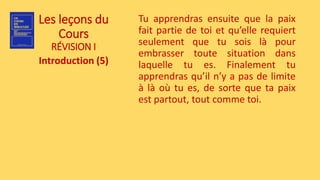 Les leçons du
Cours
RÉVISION I
Introduction (5)
Tu apprendras ensuite que la paix
fait partie de toi et qu’elle requiert
seulement que tu sois là pour
embrasser toute situation dans
laquelle tu es. Finalement tu
apprendras qu’il n’y a pas de limite
à là où tu es, de sorte que ta paix
est partout, tout comme toi.
 