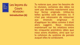 Les leçons du
Cours
RÉVISION I
Introduction (6)
Tu noteras que, pour les besoins de
la révision, certaines des idées ne
sont pas données exactement sous
leur forme originale. Utilise-les
telles qu’elles sont données ici. Il
n’est pas nécessaire de retourner
aux énoncés originaux ni
d’appliquer les idées comme il était
alors suggéré. Nous insistons
maintenant sur les relations entre
les cinquante premières idées que
nous avons étudiées, ainsi que sur
la cohésion du système de pensée
auquel elles te conduisent.
 