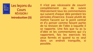 Les leçons du
Cours
RÉVISION I
Introduction (3)
Il n’est pas nécessaire de couvrir
complètement ou de suivre
littéralement tous les commentaires
qui suivent chaque idée pendant les
périodes d’exercice. Essaie plutôt de
mettre l’accent sur le point central
et d’y penser comme faisant partie
de ta révision de l’idée à laquelle il
se rapporte. Une fois que tu as lu
d’idée et les commentaires qui s’y
rapportent, fais les exercices les
yeux fermés et quand tu es seul
dans un endroit tranquille, si
possible.
 