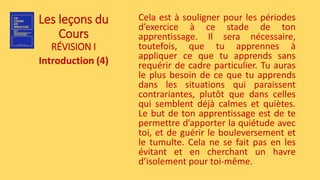 Les leçons du
Cours
RÉVISION I
Introduction (4)
Cela est à souligner pour les périodes
d’exercice à ce stade de ton
apprentissage. Il sera nécessaire,
toutefois, que tu apprennes à
appliquer ce que tu apprends sans
requérir de cadre particulier. Tu auras
le plus besoin de ce que tu apprends
dans les situations qui paraissent
contrariantes, plutôt que dans celles
qui semblent déjà calmes et quiètes.
Le but de ton apprentissage est de te
permettre d’apporter la quiétude avec
toi, et de guérir le bouleversement et
le tumulte. Cela ne se fait pas en les
évitant et en cherchant un havre
d’isolement pour toi-même.
 