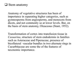  Stem anatomy
Anatomy of vegetative structures has been of
importance in separating higher categories, such as
gymnosperms from angiosperms, and monocots from
dicots, and not commonly so at lower levels. But, on
the basis of stem anatomy, Oleaceous (Stant, 1952).
Transformation of cortex into transfusion tissue in
Casuarina, structure of stem endodermis in families
such as Asteraceae and Piperaceae, presence of
bicollateral vascular bundles in two alternate rings in
Cucurbitaceae are some the of the features of
taxonomic importance.
 