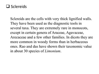  Sclereids
Sclereids are the cells with very thick lignified walls.
They have been used as the diagnostic tools in
several taxa. They are extremely rare in monocots,
except in certain genera of Araceae, Agavaceae,
Arecaceae and a few other families. In dicots they are
more common in woody forms than in herbaceous
ones. Rao and das have shown their taxonomic value
in about 30 species of Limonium.
 