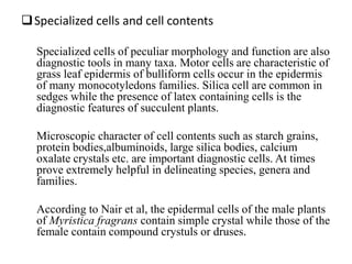 Specialized cells and cell contents
Specialized cells of peculiar morphology and function are also
diagnostic tools in many taxa. Motor cells are characteristic of
grass leaf epidermis of bulliform cells occur in the epidermis
of many monocotyledons families. Silica cell are common in
sedges while the presence of latex containing cells is the
diagnostic features of succulent plants.
Microscopic character of cell contents such as starch grains,
protein bodies,albuminoids, large silica bodies, calcium
oxalate crystals etc. are important diagnostic cells. At times
prove extremely helpful in delineating species, genera and
families.
According to Nair et al, the epidermal cells of the male plants
of Myristica fragrans contain simple crystal while those of the
female contain compound crystuls or druses.
 