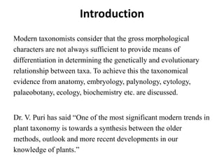 Introduction
Modern taxonomists consider that the gross morphological
characters are not always sufficient to provide means of
differentiation in determining the genetically and evolutionary
relationship between taxa. To achieve this the taxonomical
evidence from anatomy, embryology, palynology, cytology,
palaeobotany, ecology, biochemistry etc. are discussed.
Dr. V. Puri has said “One of the most significant modern trends in
plant taxonomy is towards a synthesis between the older
methods, outlook and more recent developments in our
knowledge of plants.”
 