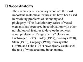  Wood Anatomy
The characters of secondary wood are the most
important anatomical features that have been used
in resolving problems of taxonomy and
phylogeny. “The Evolutiortary series of vessel
elements has been used in combination with other
norphological features to develop hypotheses
about phylogeny of angiosperms” (Jones and
Luchsinger, 1987). Bailey (1957), Swamy (1958),
Stem (1978), Gregory (1980), Puricayastha
(1980), and Fahn (1987) have clearly established
the role of wood anatomy in taxonomy.
 