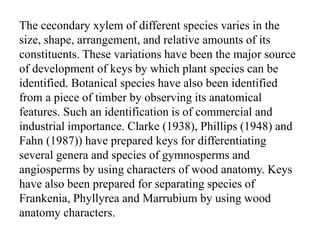 The cecondary xylem of different species varies in the
size, shape, arrangement, and relative amounts of its
constituents. These variations have been the major source
of development of keys by which plant species can be
identified. Botanical species have also been identified
from a piece of timber by observing its anatomical
features. Such an identification is of commercial and
industrial importance. Clarke (1938), Phillips (1948) and
Fahn (1987)) have prepared keys for differentiating
several genera and species of gymnosperms and
angiosperms by using characters of wood anatomy. Keys
have also been prepared for separating species of
Frankenia, Phyllyrea and Marrubium by using wood
anatomy characters.
 