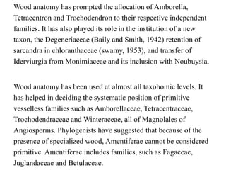 Wood anatomy has prompted the allocation of Amborella,
Tetracentron and Trochodendron to their respective independent
families. It has also played its role in the institution of a new
taxon, the Degeneriaceae (Baily and Smith, 1942) retention of
sarcandra in chloranthaceae (swamy, 1953), and transfer of
Iderviurgia from Monimiaceae and its inclusion with Noubuysia.
Wood anatomy has been used at almost all taxohomic levels. It
has helped in deciding the systematic position of primitive
vesselless families such as Amborellaceae, Tetracentraceae,
Trochodendraceae and Winteraceae, all of Magnolales of
Angiosperms. Phylogenists have suggested that because of the
presence of specialized wood, Amentiferae cannot be considered
primitive. Amentiferae includes families, such as Fagaceae,
Juglandaceae and Betulaceae.
 