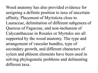 Wood anatomy has also provided evidence for
assigning a definite position to taxa of uncertain
affinity. Placement of Myristicta close to
Lauraceae, delimitation of different subgenera of
Quercus of Fagaceae, and non-inchusion of
Calycanthaceae in Rosales or Myrtales are all
supported by the wood anatomy. The type and
arrangement of vascular bundles, type of
secondary growth, and different characters of
xylem and phloem elements have been used in
solving phylogenetic problems and delineating
different taxa.
 