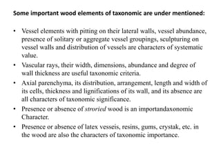 Some important wood elements of taxonomic are under mentioned:
• Vessel elements with pitting on their lateral walls, vessel abundance,
presence of solitary or aggregate vessel groupings, sculpturing on
vessel walls and distribution of vessels are characters of systematic
value.
• Vascular rays, their width, dimensions, abundance and degree of
wall thickness are useful taxonomic criteria.
• Axial parenchyma, its distribution, arrangement, length and width of
its cells, thickness and lignifications of its wall, and its absence are
all characters of taxonomic significance.
• Presence or absence of stroried wood is an importandaxonomic
Character.
• Presence or absence of latex vesseis, resins, gums, crystak, etc. in
the wood are also the characters of taxonomic importance.
 