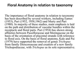 Floral Anatomy in relation to taxonomy
The importance of floral anatomy in relation to taxonomy
has been described by several workers, including Eames
(1953), Puri (1952, 1958,1962) and Murty and Puri
(1980). In majority of these studies, main emphasis is laid
on the path and distribution of vascular bundles within the
receptacle and floral parts. Puri (1954) has shown strong
affinities between Passifloraceae and Moringaceae on the
basis of the orientation of placental strands with reference
to floral axis. On the basis of floral anatomy, Kale and Pai
(1979) have supported the removal of genus Trichopus
from family Dioscoreaceae and creation of a new family
Trichopodiaceae, with Trichopus as its sole representative.
 
