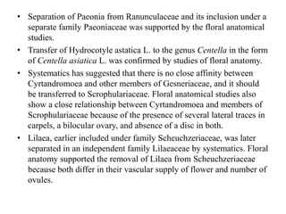 • Separation of Paeonia from Ranunculaceae and its inclusion under a
separate family Paeoniaceae was supported by the floral anatomical
studies.
• Transfer of Hydrocotyle astatica L. to the genus Centella in the form
of Centella asiatica L. was confirmed by studies of floral anatomy.
• Systematics has suggested that there is no close affinity between
Cyrtandromoea and other members of Gesneriaceae, and it should
be transferred to Scrophulariaceae. Floral anatomical studies also
show a close relationship between Cyrtandromoea and members of
Scrophulariaceae because of the presence of several lateral traces in
carpels, a bilocular ovary, and absence of a disc in both.
• Lilaea, earlier included under family Scheuchzeriaceae, was later
separated in an independent family Lilaeaceae by systematics. Floral
anatomy supported the removal of Lilaea from Scheuchzeriaceae
because both differ in their vascular supply of flower and number of
ovules.
 