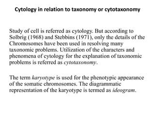 Cytology in relation to taxonomy or cytotaxonomy
Study of cell is referred as cytology. But according to
Solbrig (1968) and Stebbins (1971), only the details of the
Chromosomes have been used in resolving many
taxonomic problems. Utilization of the characters and
phenomena of cytology for the explanation of taxonomic
problems is referred as cytotaxonomy.
The term karyotype is used for the phenotypic appearance
of the somatic chromosomes. The diagrammatic
representation of the karyotype is termed as ideogram.
 