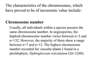 The characteristics of the chromosomes, which
have proved to be of taxonomic value include-
Chromosome number
Usually, all individuals within a species possess the
same chromosome number. In angiosperms, the
haploid chromosome number varies between n=2 and
n=132. However, the majority of them show a range
between n=7 and n=12. The highest chromosome
number recorded for vascular plants I found in a
pteridophyte, Ophioglossum reticulatum (2n=1260).
 