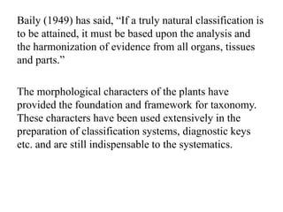 Baily (1949) has said, “If a truly natural classification is
to be attained, it must be based upon the analysis and
the harmonization of evidence from all organs, tissues
and parts.”
The morphological characters of the plants have
provided the foundation and framework for taxonomy.
These characters have been used extensively in the
preparation of classification systems, diagnostic keys
etc. and are still indispensable to the systematics.
 