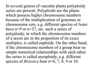 In several genera of vascular plants polyploidy
series are present. Polyploids are the plants
which possess higher chromosome numbers
because of the multiplication of genomes or
chromosome sets, e.g. different species of Aster
have n=9 or n=27, etc. such a series of
polyploidy, in which the chromosome numbers
of a taxon are in the proportion of its exact
multiples, is called euploidy. On the other hand,
if the chromosome numbers of a group bear no
simple numerical relationships with each other,
the series is called aneuploidy, e.g. different
species of Brassica bear n=6, 7, 8, 9 or 10.
 