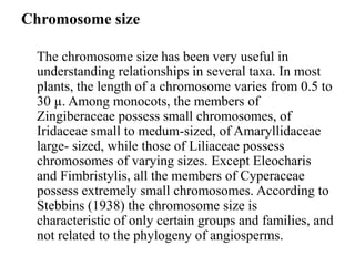 Chromosome size
The chromosome size has been very useful in
understanding relationships in several taxa. In most
plants, the length of a chromosome varies from 0.5 to
30 µ. Among monocots, the members of
Zingiberaceae possess small chromosomes, of
Iridaceae small to medum-sized, of Amaryllidaceae
large- sized, while those of Liliaceae possess
chromosomes of varying sizes. Except Eleocharis
and Fimbristylis, all the members of Cyperaceae
possess extremely small chromosomes. According to
Stebbins (1938) the chromosome size is
characteristic of only certain groups and families, and
not related to the phylogeny of angiosperms.
 