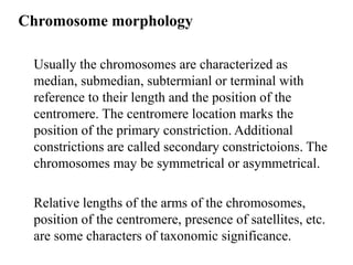 Chromosome morphology
Usually the chromosomes are characterized as
median, submedian, subtermianl or terminal with
reference to their length and the position of the
centromere. The centromere location marks the
position of the primary constriction. Additional
constrictions are called secondary constrictoions. The
chromosomes may be symmetrical or asymmetrical.
Relative lengths of the arms of the chromosomes,
position of the centromere, presence of satellites, etc.
are some characters of taxonomic significance.
 