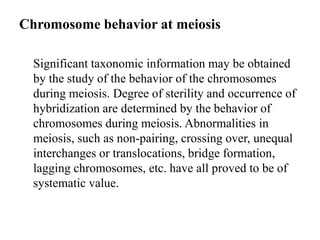 Chromosome behavior at meiosis
Significant taxonomic information may be obtained
by the study of the behavior of the chromosomes
during meiosis. Degree of sterility and occurrence of
hybridization are determined by the behavior of
chromosomes during meiosis. Abnormalities in
meiosis, such as non-pairing, crossing over, unequal
interchanges or translocations, bridge formation,
lagging chromosomes, etc. have all proved to be of
systematic value.
 