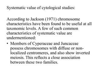 Systematic value of cytological studies:
According to Jackson (1971) chromosome
characteristics have been found to be useful at all
taxonomic levels. A few of such common
characteristics of systematic value are
undermentioned:
• Members of Cyperaceae and Juncaceae
possess chromosomes with diffuse or non-
localized centromeres, and also show inverted
meiosis. This reflects a close association
between these two families.
 