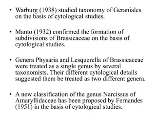 • Warburg (1938) studied taxonomy of Geraniales
on the basis of cytological studies.
• Manto (1932) confirmed the formation of
subdivisions of Brassicaceae on the basis of
cytological studies.
• Genera Physaria and Lesquerella of Brassicaceae
were treated as a single genus by several
taxonomists. Their different cytological details
suggested them be treated as two different genera.
• A new classification of the genus Narcissus of
Amaryllidaceae has been proposed by Fernandes
(1951) in the basis of cytological studies.
 