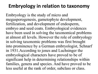 Embryology in relation to taxonomy
Embryology is the study of micro and
megasporogenesis, gametophyte development,
fertilization, and development of endosperm,
embryo and seed coats. Embryological evidences
have been used in solving the taxonomical problems
at almost all levels. However the role of embryology
in solving taxonomic problems was first brought
into prominence by a German embryologist, Schnarf
in 1931.According to jones and Luchsinger the
embryological characters have proved to be of
significant help in determining relationships within
families, genera and species. And have proved to be
less useful at the rank of order, subclass or class.
 