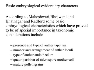 Basic embryological evidentiary characters
According to Maheshwari,Bhojwani and
Bhatnagar and Radford some basic
embryological characteristics which have proved
to be of special importance in taxonomic
considerations include-
– presence and type of anther tapetum
– number and arrangement of anther loculi
– type of anther andothecium
– quadripartition of microspore mother cell
– mature pollen grains
 